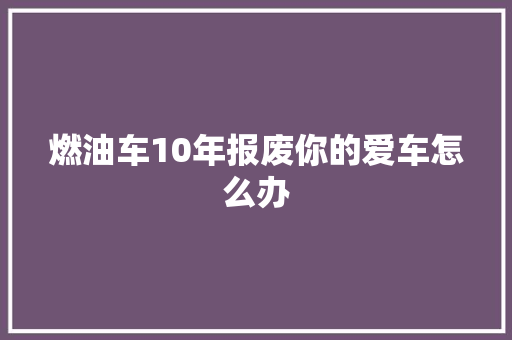 燃油车10年报废你的爱车怎么办 汽车知识