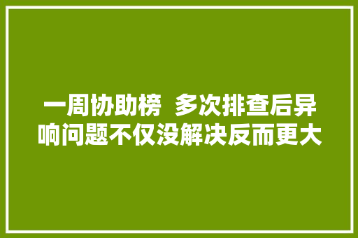 一周协助榜  多次排查后异响问题不仅没解决反而更大年夜声了