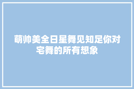 萌帅美全日星舞见知足你对宅舞的所有想象