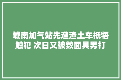 城南加气站先遭渣土车抵牾触犯 次日又被数面具男打砸