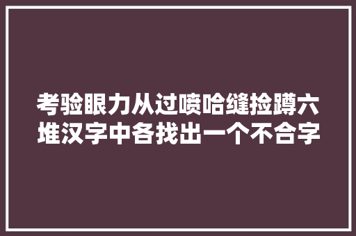 考验眼力从过喷哈缝捡蹲六堆汉字中各找出一个不合字