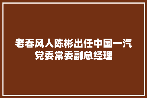 老春风人陈彬出任中国一汽党委常委副总经理