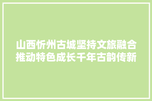 山西忻州古城坚持文旅融合推动特色成长千年古韵传新声