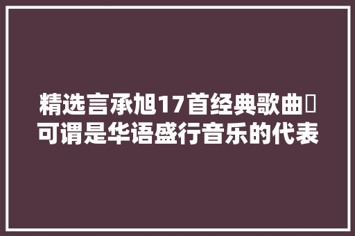精选言承旭17首经典歌曲​可谓是华语盛行音乐的代表性作品