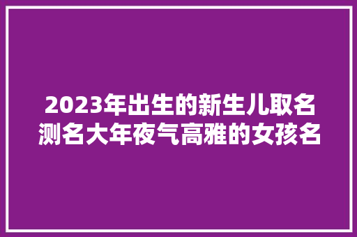2023年出生的新生儿取名测名大年夜气高雅的女孩名字
