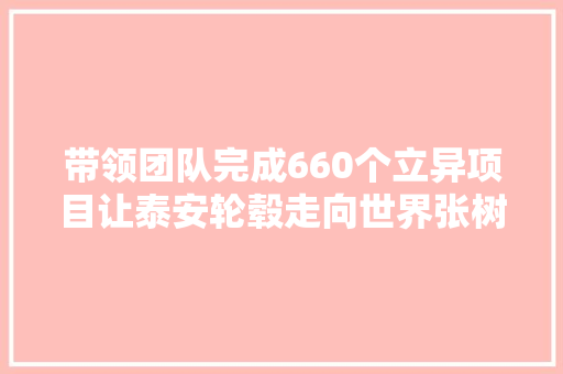 带领团队完成660个立异项目让泰安轮毂走向世界张树强 从制造到创造的技能达人