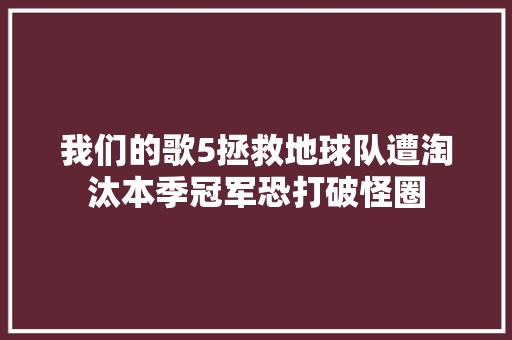 我们的歌5拯救地球队遭淘汰本季冠军恐打破怪圈