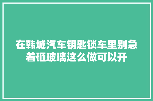 在韩城汽车钥匙锁车里别急着砸玻璃这么做可以开