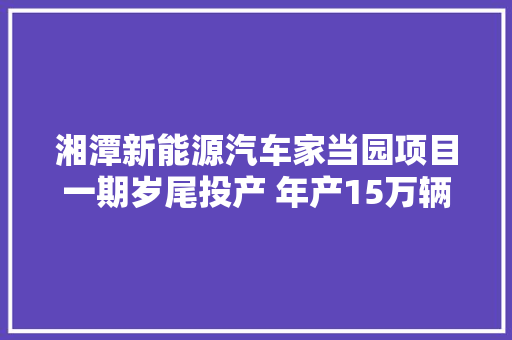 湘潭新能源汽车家当园项目一期岁尾投产 年产15万辆吉利新能源商用车