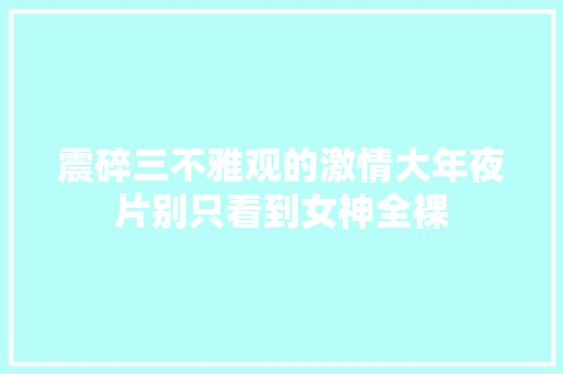 震碎三不雅观的激情大年夜片别只看到女神全裸