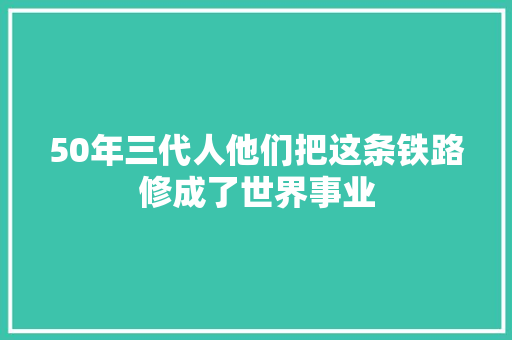 50年三代人他们把这条铁路修成了世界事业