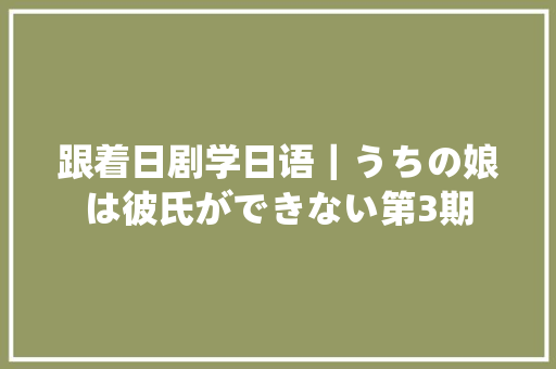 跟着日剧学日语｜うちの娘は彼氏ができない第3期