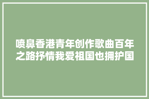 喷鼻香港青年创作歌曲百年之路抒情我爱祖国也拥护国家的执政党