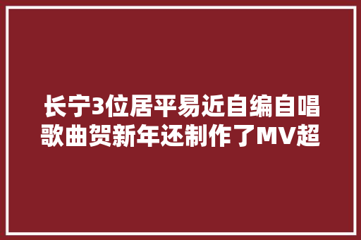 长宁3位居平易近自编自唱歌曲贺新年还制作了MV超喜庆