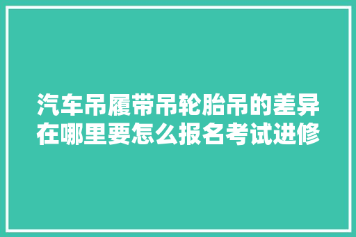 汽车吊履带吊轮胎吊的差异在哪里要怎么报名考试进修