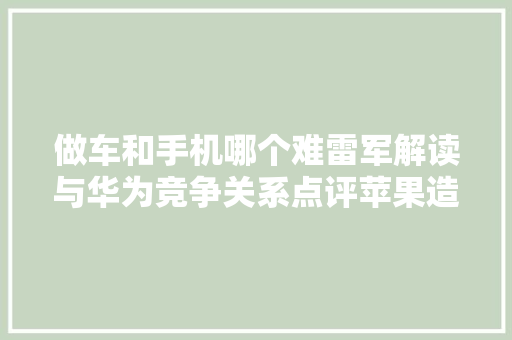 做车和手机哪个难雷军解读与华为竞争关系点评苹果造车失落败原因