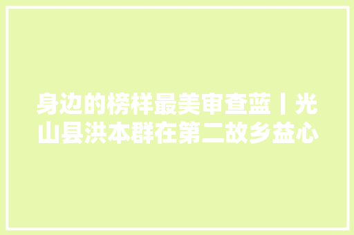身边的榜样最美审查蓝丨光山县洪本群在第二故乡益心为公
