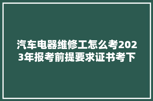 汽车电器维修工怎么考2023年报考前提要求证书考下来难不难 汽车知识