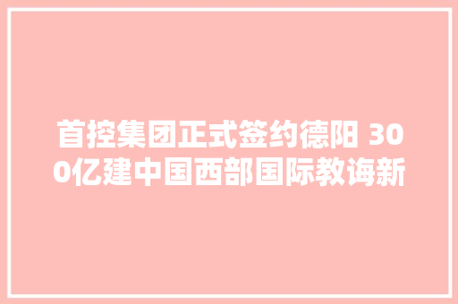 首控集团正式签约德阳 300亿建中国西部国际教诲新城