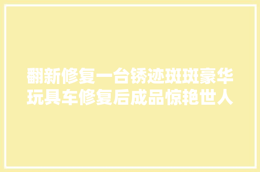 翻新修复一台锈迹斑斑豪华玩具车修复后成品惊艳世人翻