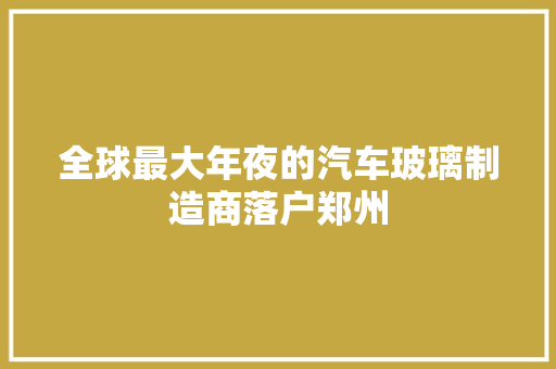 全球最大年夜的汽车玻璃制造商落户郑州