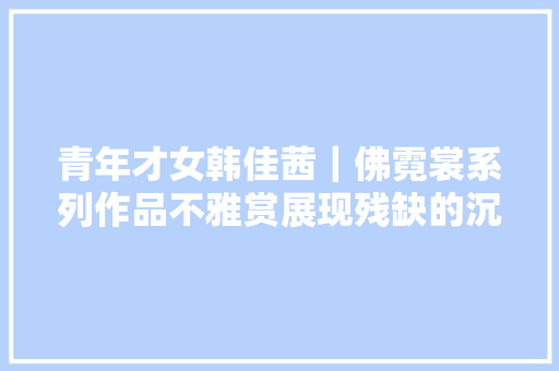 青年才女韩佳茜｜佛霓裳系列作品不雅赏展现残缺的沉淀之美