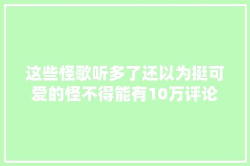 这些怪歌听多了还以为挺可爱的怪不得能有10万评论