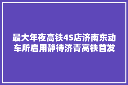 最大年夜高铁4S店济南东动车所启用静待济青高铁首发