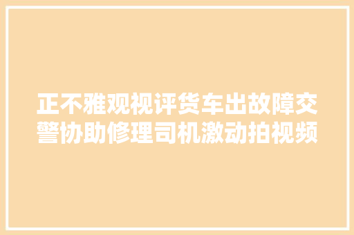 正不雅观视评货车出故障交警协助修理司机激动拍视频感谢