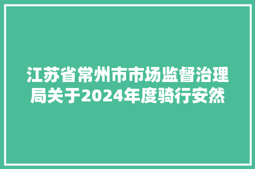 江苏省常州市市场监督治理局关于2024年度骑行安然类头盔和电动自行车及配件产品质量监督抽查结果的传递