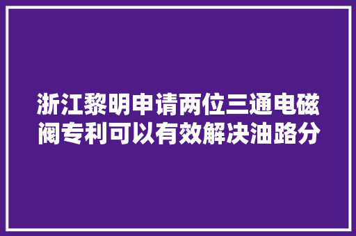 浙江黎明申请两位三通电磁阀专利可以有效解决油路分配问题特别用于大年夜流量低流阻的应用场景