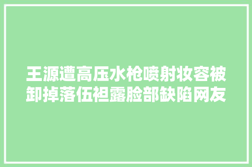 王源遭高压水枪喷射妆容被卸掉落伍袒露脸部缺陷网友不敢认