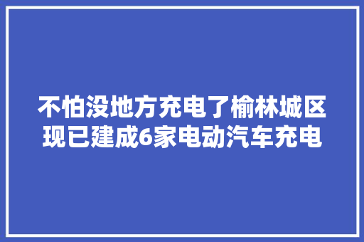 不怕没地方充电了榆林城区现已建成6家电动汽车充电站