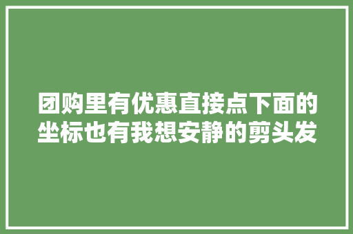 团购里有优惠直接点下面的坐标也有我想安静的剪头发