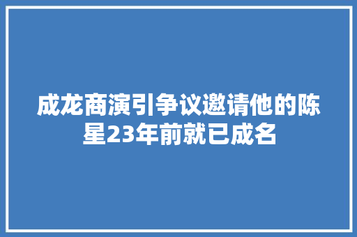 成龙商演引争议邀请他的陈星23年前就已成名