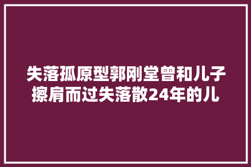 失落孤原型郭刚堂曾和儿子擦肩而过失落散24年的儿子郭振现在是教师