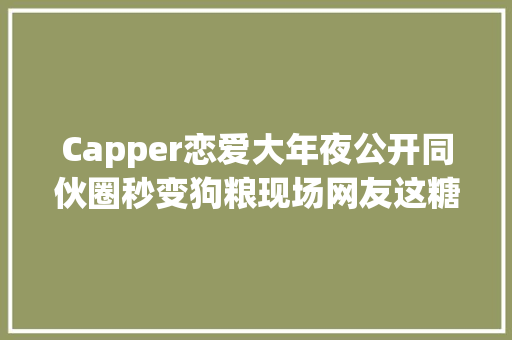 Capper恋爱大年夜公开同伙圈秒变狗粮现场网友这糖我磕了