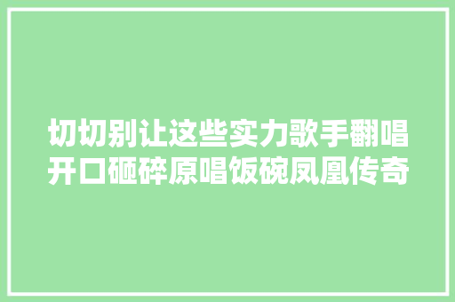 切切别让这些实力歌手翻唱开口砸碎原唱饭碗凤凰传奇杀疯了