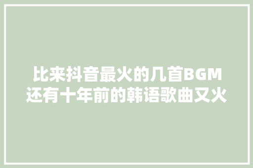 比来抖音最火的几首BGM还有十年前的韩语歌曲又火了
