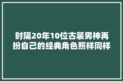 时隔20年10位古装男神再扮自己的经典角色照样同样的味道吗