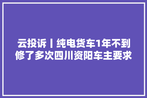云投诉丨纯电货车1年不到修了多次四川资阳车主要求退车厂商售后要折价
