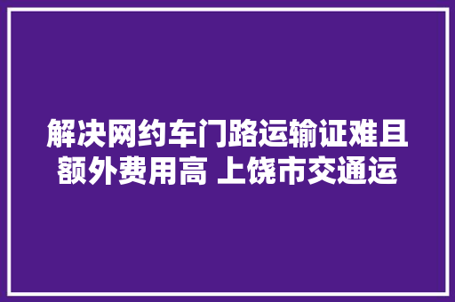 解决网约车门路运输证难且额外费用高 上饶市交通运输局回应