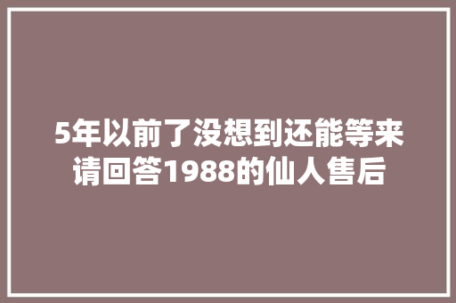 5年以前了没想到还能等来请回答1988的仙人售后