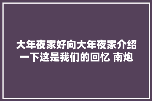 大年夜家好向大年夜家介绍一下这是我们的回忆 南炮
