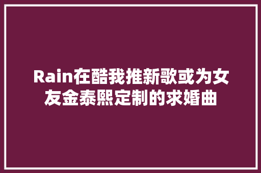 Rain在酷我推新歌或为女友金泰熙定制的求婚曲