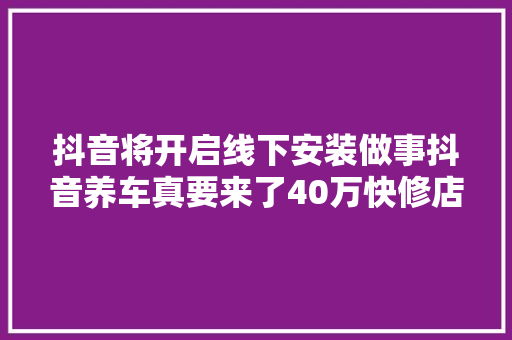 抖音将开启线下安装做事抖音养车真要来了40万快修店无路可退