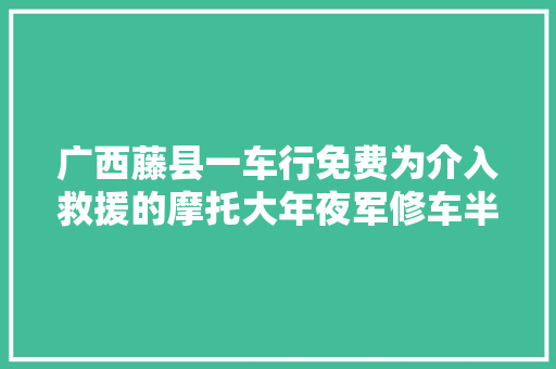 广西藤县一车行免费为介入救援的摩托大年夜军修车半天修了10多辆