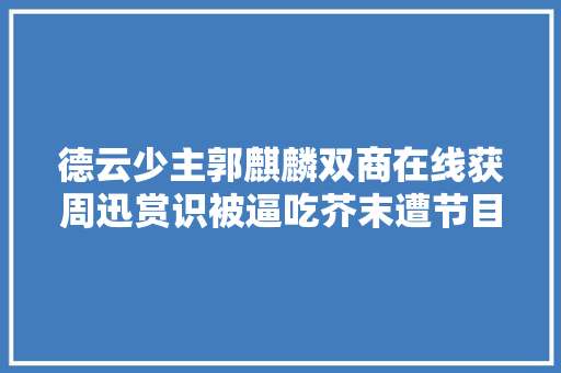 德云少主郭麒麟双商在线获周迅赏识被逼吃芥末遭节目组侮辱