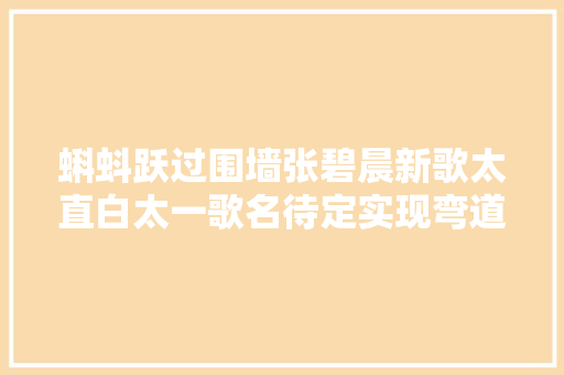 蝌蚪跃过围墙张碧晨新歌太直白太一歌名待定实现弯道超车