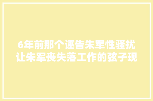 6年前那个诬告朱军性骚扰让朱军丧失落工作的弦子现在若何了